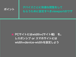 ポイント
PCサイトにはwidth=(サイト幅) を。
レスポンシブ or スマホサイトには
width=device-widthを設定しよう
デバイズごとに快適な閲覧をして
もらうために設定すべきviewportのワザ
 