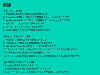 【オシャレCSS編】
1. transformを使って要素を変形させるワザ
2. transitionを使い、CSSだけで簡単なアニメーションを行うワザ
3. keyframesを使ってCSSだけで複雑なアニメーションを行うワザ
4. 矢印アイコンをcssだけで表現するワザ
5. アイコンをアニメーションさせるワザ
6. CSSプロパティ ﬁlter で画像を加工するワザ
【地味だけど使えるワザ編】
7. 今どきの、要素を上下中央寄せにするワザ
8.「ﬂexbox」で要素を自由自在に整列させるワザ
9. Windowsでwebfontをちょっとマシに見せるワザ
10. アイコンとテキストが1pxズレてる…！とかいうときに5秒で揃えるワザ
11. text-indent:-9999pxの上位互換的なワザ
12. デバイズごとに快適な閲覧をしてもらうために設定すべきviewportのワザ
【jsで無理やりごにょごにょ編】
13. select要素をデザインするワザ
14. input[type= ﬁle ]要素をデザインするワザ
15. ユーザーエージェントを利用してブラウザ＆OSハックするワザ
実践
 