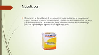 Mucolíticos
 Disminuyen la viscosidad de la secreción bronquial, facilitando la expulsión del
esputo mediante un aumento del volumen hídrico, que estimula el reflejo de la tos
y el movimiento ciliar. De este modo, la secreción es impulsada hacia la faringe
para ser expulsada por expectoración o por deglución.
 