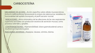 CARBOCISTEÍNA
MECANISMO DE ACCION : Acción específica sobre células mucosecretoras.
Activa la sialiltransferasa favoreciendo la síntesis de sialomucina; restablece la
funcionalidad del epitelio bronquial y el perfil secretor normal.
INDICACIONES :Alivio sintomático de las afecciones de las vías respiratorias
superiores asociadas con producción excesiva de secreción mucosa, como
procesos catarrales y gripales.
CONTRAINDICAIONES : Hipersensibilidad; úlcera gastroduodenal; asma o
insuficiencia respiratoria grave.
REACCIONES ADVERSAS : dispepsia, náuseas, vómitos, diarrea.
 
