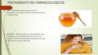 TRATAMIENTO NO FARMACOLOGICOS:
 .MIEL : Remedios caseros para curar la
bronquitis u otro tipo d infecciones pulmonares
o respiratorias
 LIQUIDOS : Beber líquidos es considerado muy
importante en el tratamiento de la tos y los
catarros. Permitiría estar bien hidratado y ayuda
a eliminar los mocos del niño.
 