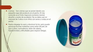  Cremas : Son cremas que se ponen dando una
pequeña capa del producto en el pecho. El más
conocido es el Vicks Vaporub (contiene mentol,
alcanfor y aceite de eucalipto). No se debe usar en
menores de 3 años ni en niños con asma o ruidos en el
pecho.
 Parece despejar la nariz y disminuir la tos, pero puede
provocar muchas molestias como ardor de piel, de
ojos o nariz, somnolencia, dolor de cabeza,
hiperactividad y dificultades para respirar (fatiga).
 