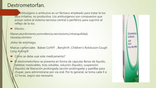 Dextrometorfan.
 Un antitusígeno o antitusivo es un fármaco empleado para tratar la tos
seca irritativa, no productiva. Los antitusígenos son compuestos que
actúan sobre el sistema nervioso central o periférico para suprimir el
reflejo de la tos.
 Efectos :
Mareo,aturdimiento,somnolencia,nerviosismo,intranquilidad,
náuseas,vómitos
,dolor de estómago,
Marcas comerciales :Babee Cof®¶ , Benylin® ,Children's Robitussin Cough
Long-Acting®
 Cómo se debe usar este medicamento?
 El dextrometorfano se presenta en forma de cápsulas llenas de líquido,
tabletas masticables, tiras solubles, solución (líquido), suspensión
(líquido) de liberación prolongada (acción prolongada) y pastillas para
chupar, para administrarse por vía oral. Por lo general, se toma cada 4 a
12 horas, según sea necesario.
 