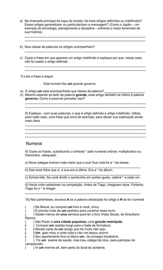 a) Na chamada principal da capa da revista, há mais artigos definidos ou indefinidos?
Esses artigos generalizam ou particularizam a mensagem? (Como o Japão – um
exemplo de tecnologia, planejamento e disciplina – enfrenta o maior terremoto de
sua história)
____________________________________________________________________
____________________________________________________________________
b) Que classe de palavras os artigos acompanham?
____________________________________________________________________
c) Copie a frase em que aparece um artigo indefinido e explique por que, nesse caso,
não foi usado o artigo definido.
____________________________________________________________________
____________________________________________________________________
7) Leia a frase a seguir.
Este homem fez um grande governo.
a) O artigo um está acompanhado que classe de palavra?_______________________
b) Mesmo estando ao lado da palavra grande, esse artigo também se refere à palavra
governo. Como é possível perceber isso?
____________________________________________________________________
____________________________________________________________________
8) Explique , com suas palavras, o que é artigo definido e artigo indefinido. Utilize,
para cada caso, uma frase que sirva de exemplo, para deixar sua explicação ainda
mais clara.
____________________________________________________________________
____________________________________________________________________
____________________________________________________________________
____________________________________________________________________
Numeral
9) Copie as frases, substituindo o símbolo * pelo numeral ordinal, multiplicativo ou
fracionário adequado:
a) Nove colegas tiveram nota maior que a sua! Sua nota foi a * da classe.
_________________________________________________________________
b) Das onze fotos que vi, a sua era a última. Era a * do álbum.
_________________________________________________________________
c) Somos três. Se você dividir o sanduíche em partes iguais, caberá * a cada um.
_________________________________________________________________
d) Havia vinte nadadores na competição. Antes de Tiago, chegaram doze. Portanto,
Tiago foi o * a chegar.
_________________________________________________________________
10) Nos parênteses, escreva A se a palavra destacada for artigo e N se for numeral:
( ) Na Bienal, eu comprei um livro e você, cinco.
( ) É preciso mais de um pedreiro para construir esse muro.
( ) Gastei menos de uma semana para ler o livro Vidas Secas, de Graciliano
Ramos.
( ) São Paulo é uma cidade populosa, uma grande metrópole.
( ) Comprei um vestido longo para o baile de formatura.
( ) Recebi carta de um amigo que há muito não vejo.
( ) Um gato miou a noite toda e não me deixou dormir.
( ) Seu apartamento fica no bloco um. Já consegui localizá-lo.
( ) Fiz um exame de saúde, mas meu colega fez dois, para participar do
campeonato.
( ) Vi um menino ali, bem perto do local do acidente.
 