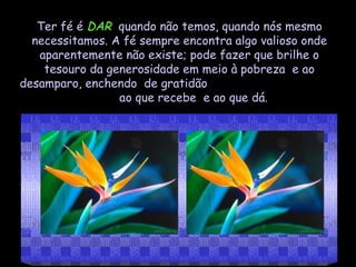 Ter fé é  DAR   quando não temos, quando nós mesmo necessitamos. A fé sempre encontra algo valioso onde aparentemente não existe; pode fazer que brilhe o tesouro da generosidade em meio à pobreza  e ao desamparo, enchendo  de gratidão  ao que recebe  e ao que dá. 
