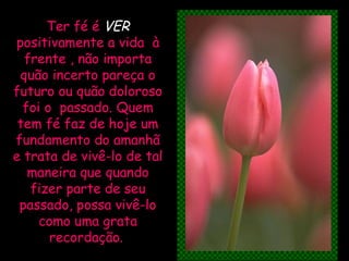 Ter fé é  VER   positivamente a vida  à frente , não importa quão incerto pareça o futuro ou quão doloroso foi o  passado. Quem tem fé faz de hoje um fundamento do amanhã e trata de vivê-lo de tal maneira que quando fizer parte de seu passado, possa vivê-lo como uma grata recordação.   