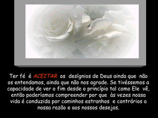 Ter fé  é  ACEITAR   os  desígnios de Deus ainda que  não os entendamos, ainda que não nos agrade. Se tivéssemos a capacidade de ver o fim desde o princípio tal como Ele  vê, então poderíamos compreender por que  às vezes nossa vida é conduzida por caminhos estranhos  e contrários a nossa razão e aos nossos desejos. 