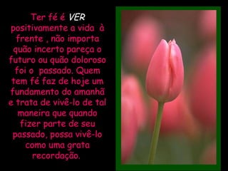 Ter fé é  VER   positivamente a vida  à frente , não importa quão incerto pareça o futuro ou quão doloroso foi o  passado. Quem tem fé faz de hoje um fundamento do amanhã e trata de vivê-lo de tal maneira que quando fizer parte de seu passado, possa vivê-lo como uma grata recordação.   