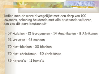 Indien men de wereld vergelijkt met een dorp van 100 inwoners, rekening houdende met alle bestaande volkeren, dan zou dit dorp bestaan uit:  - 57 Aziaten - 21 Europeanen - 14 Amerikanen - 8 Afrikanen - 52 vrouwen - 48 mannen  - 70 niet-blanken - 30 blanken  - 70 niet-christenen - 30 christenen  - 89 hetero's - 11 homo's  