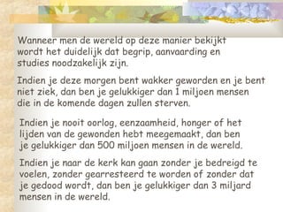 Wanneer men de wereld op deze manier bekijkt wordt het duidelijk dat begrip, aanvaarding en studies noodzakelijk zijn.  Indien je deze morgen bent wakker geworden en je bent  niet ziek, dan ben je gelukkiger dan 1 miljoen mensen  die in de komende dagen zullen sterven.  Indien je nooit oorlog, eenzaamheid, honger of het  lijden van de gewonden hebt meegemaakt, dan ben  je gelukkiger dan 500 miljoen mensen in de wereld.  Indien je naar de kerk kan gaan zonder je bedreigd te  voelen, zonder gearresteerd te worden of zonder dat  je gedood wordt, dan ben je gelukkiger dan 3 miljard mensen in de wereld. 