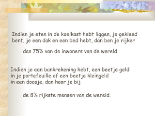 Indien je eten in de koelkast hebt liggen, je gekleed bent, je een dak en een bed hebt, dan ben je rijker de 8% rijkste mensen van de wereld.  Indien je een bankrekening hebt, een beetje geld  in je portefeuille of een beetje kleingeld  in een doosje, dan hoor je bij  dan 75% van de inwoners van de wereld 