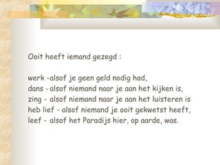 Ooit heeft iemand gezegd :  werk - alsof je geen geld nodig had,  dans - alsof niemand naar je aan het kijken is,  zing -  alsof niemand naar je aan het luisteren is  heb lief - alsof niemand je ooit gekwetst heeft,  leef -  alsof het Paradijs hier, op aarde, was. 