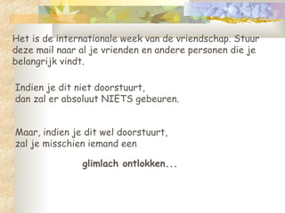 Het is de internationale week van de vriendschap. Stuur deze mail naar al je vrienden en andere personen die je belangrijk vindt.  Indien je dit niet doorstuurt,  dan zal er absoluut NIETS gebeuren.  glimlach ontlokken... Maar, indien je dit wel doorstuurt,  zal je misschien iemand een  