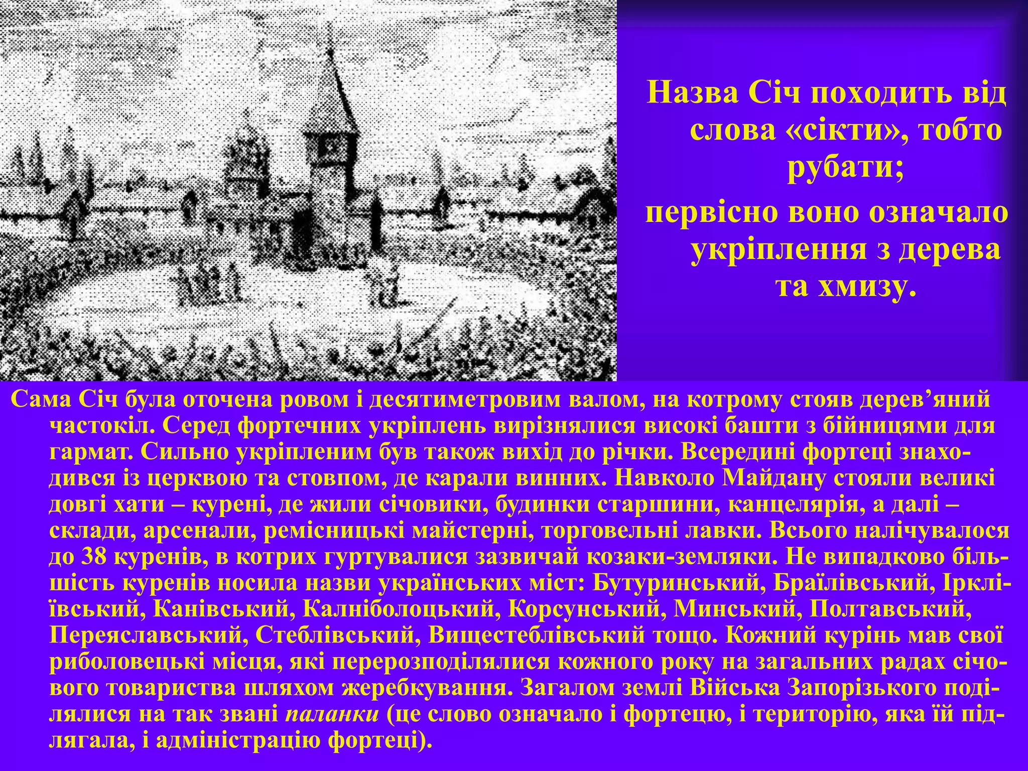 Назва Січ походить від
слова «сікти», тобто
рубати;
первісно воно означало
укріплення з дерева
та хмизу.
Сама Січ була оточена ровом і десятиметровим валом, на котрому стояв дерев’яний
частокіл. Серед фортечних укріплень вирізнялися високі башти з бійницями для
гармат. Сильно укріпленим був також вихід до річки. Всередині фортеці знахо-
дився із церквою та стовпом, де карали винних. Навколо Майдану стояли великі
довгі хати – курені, де жили січовики, будинки старшини, канцелярія, а далі –
склади, арсенали, ремісницькі майстерні, торговельні лавки. Всього налічувалося
до 38 куренів, в котрих гуртувалися зазвичай козаки-земляки. Не випадково біль-
шість куренів носила назви українських міст: Бутуринський, Браїлівський, Ірклі-
ївський, Канівський, Калніболоцький, Корсунський, Минський, Полтавський,
Переяславський, Стеблівський, Вищестеблівський тощо. Кожний курінь мав свої
риболовецькі місця, які перерозподілялися кожного року на загальних радах січо-
вого товариства шляхом жеребкування. Загалом землі Війська Запорізького поді-
лялися на так звані паланки (це слово означало і фортецю, і територію, яка їй під-
лягала, і адміністрацію фортеці).
 