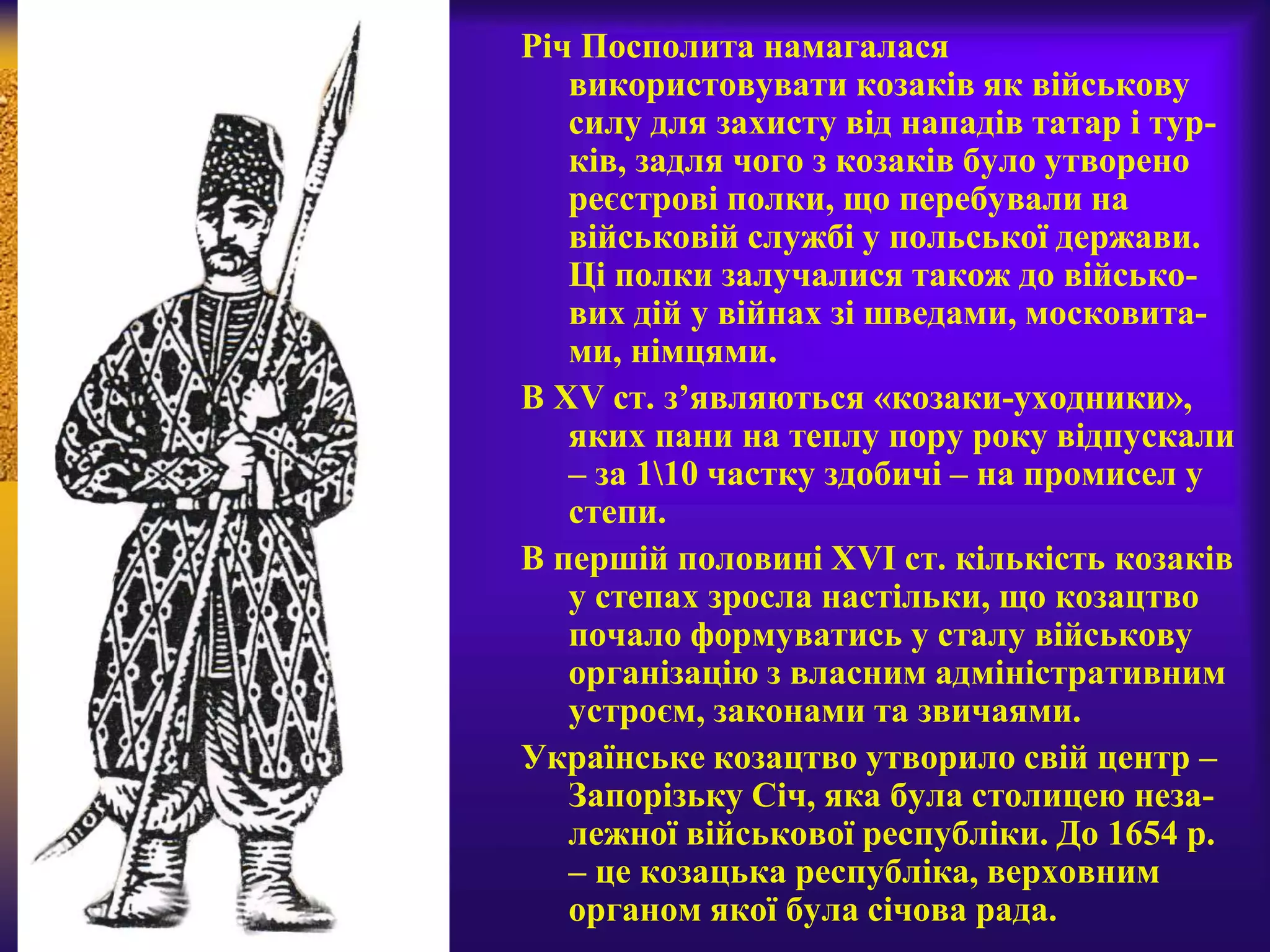 Річ Посполита намагалася
використовувати козаків як військову
силу для захисту від нападів татар і тур-
ків, задля чого з козаків було утворено
реєстрові полки, що перебували на
військовій службі у польської держави.
Ці полки залучалися також до військо-
вих дій у війнах зі шведами, московита-
ми, німцями.
В XV ст. з’являються «козаки-уходники»,
яких пани на теплу пору року відпускали
– за 110 частку здобичі – на промисел у
степи.
В першій половині XVI ст. кількість козаків
у степах зросла настільки, що козацтво
почало формуватись у сталу військову
організацію з власним адміністративним
устроєм, законами та звичаями.
Українське козацтво утворило свій центр –
Запорізьку Січ, яка була столицею неза-
лежної військової республіки. До 1654 р.
– це козацька республіка, верховним
органом якої була січова рада.
 