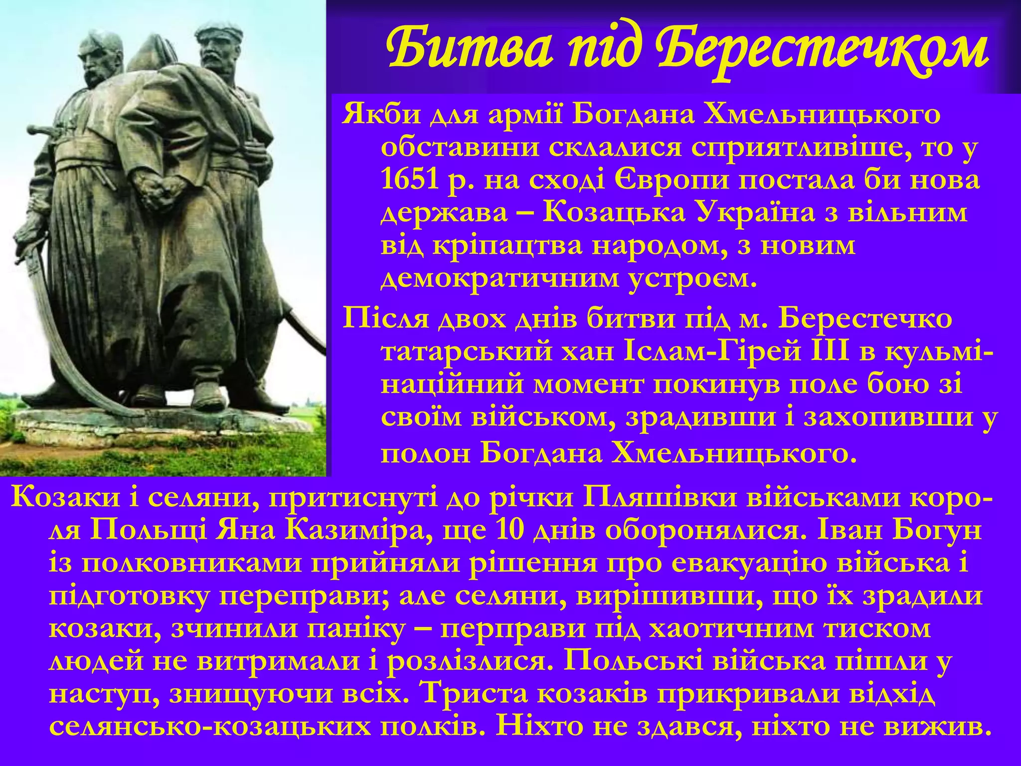 Битва під Берестечком
Якби для армії Богдана Хмельницького
обставини склалися сприятливіше, то у
1651 р. на сході Європи постала би нова
держава – Козацька Україна з вільним
від кріпацтва народом, з новим
демократичним устроєм.
Після двох днів битви під м. Берестечко
татарський хан Іслам-Гірей ІІІ в кульмі-
наційний момент покинув поле бою зі
своїм військом, зрадивши і захопивши у
полон Богдана Хмельницького.
Козаки і селяни, притиснуті до річки Пляшівки військами коро-
ля Польщі Яна Казиміра, ще 10 днів оборонялися. Іван Богун
із полковниками прийняли рішення про евакуацію війська і
підготовку переправи; але селяни, вирішивши, що їх зрадили
козаки, зчинили паніку – перправи під хаотичним тиском
людей не витримали і розлізлися. Польські війська пішли у
наступ, знищуючи всіх. Триста козаків прикривали відхід
селянсько-козацьких полків. Ніхто не здався, ніхто не вижив.
 