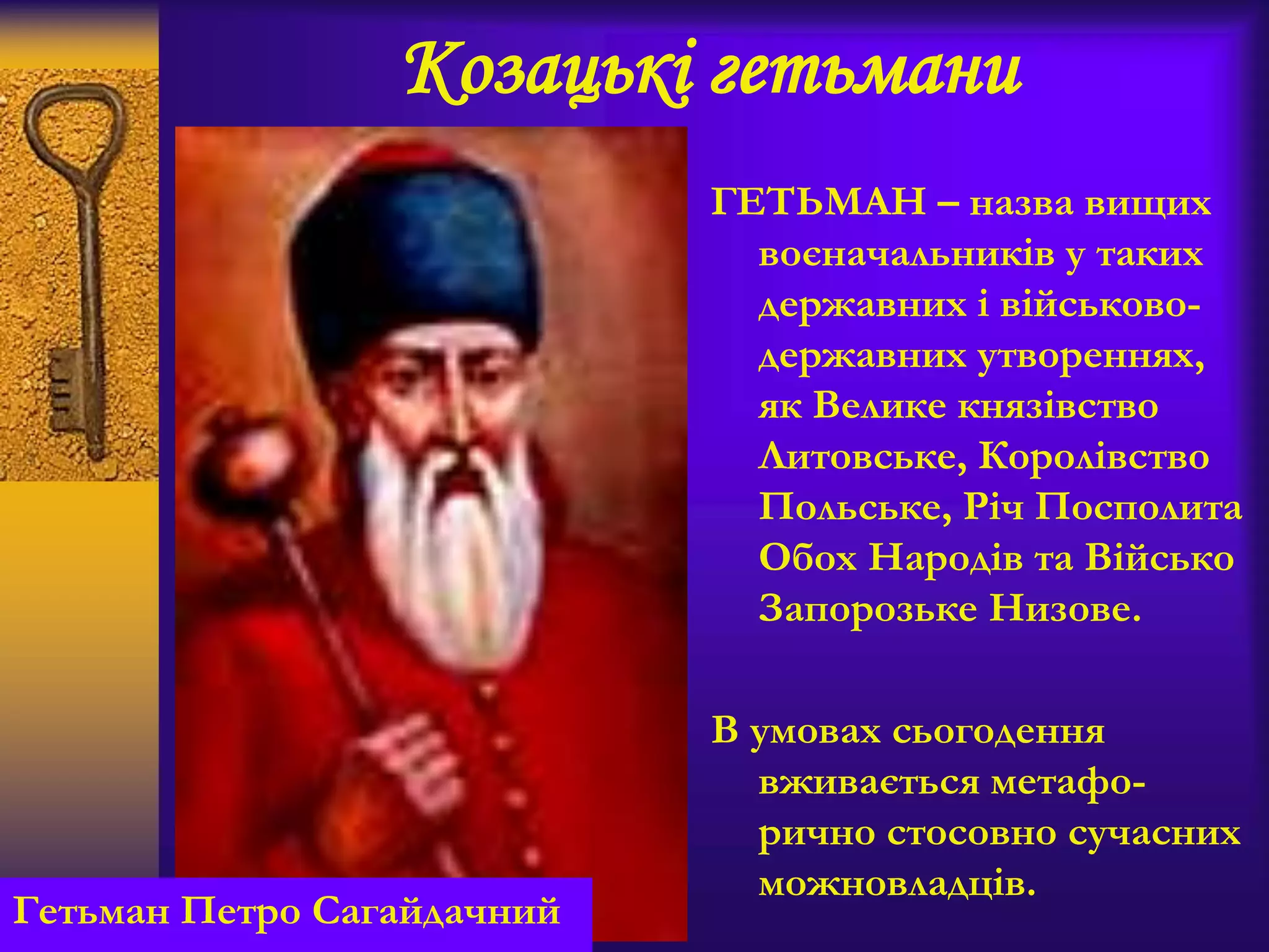 Козацькі гетьмани
ГЕТЬМАН – назва вищих
воєначальників у таких
державних і військово-
державних утвореннях,
як Велике князівство
Литовське, Королівство
Польське, Річ Посполита
Обох Народів та Військо
Запорозьке Низове.
В умовах сьогодення
вживається метафо-
рично стосовно сучасних
можновладців.
Гетьман Петро Сагайдачний
 