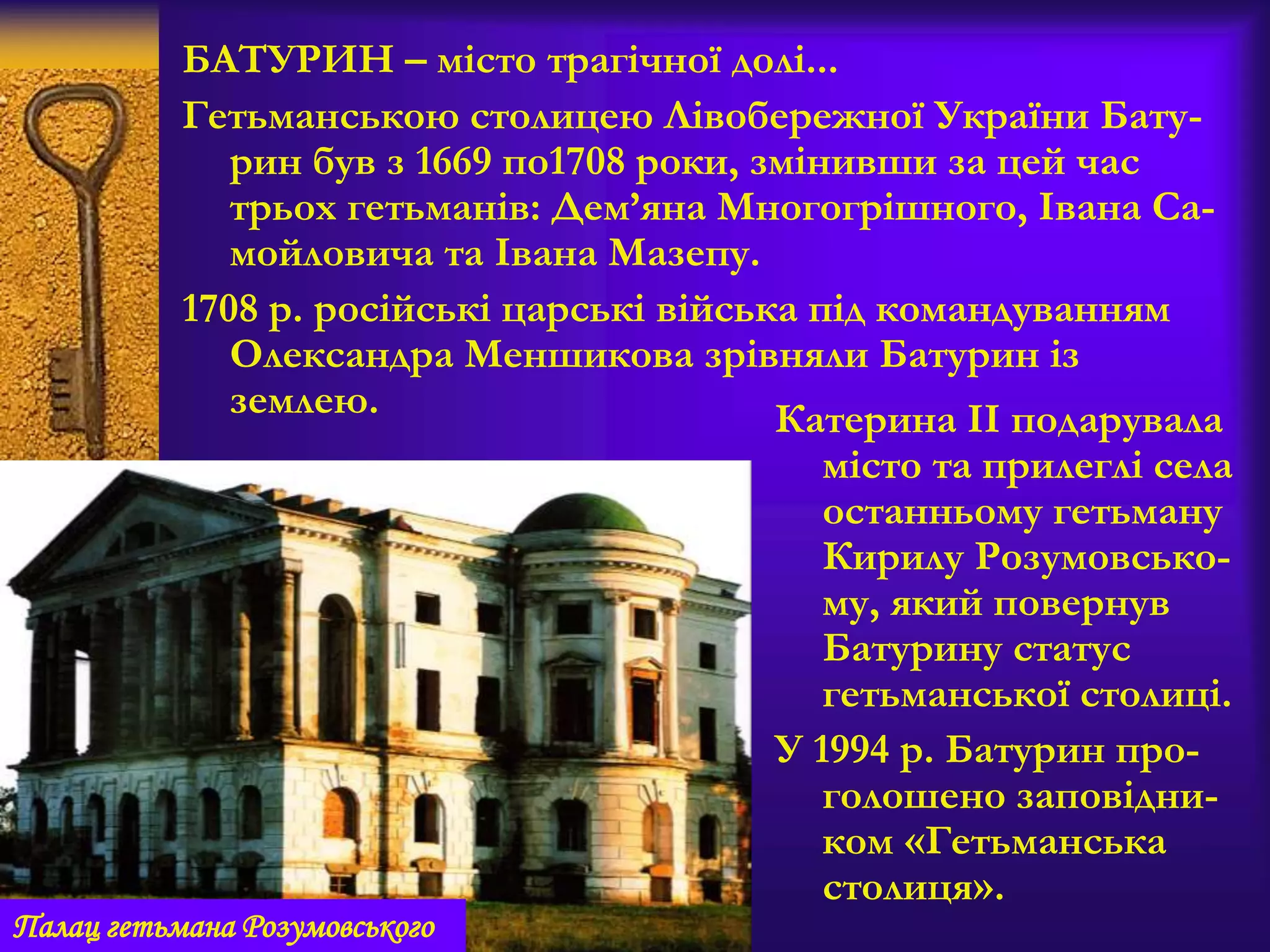 БАТУРИН – місто трагічної долі...
Гетьманською столицею Лівобережної України Бату-
рин був з 1669 по1708 роки, змінивши за цей час
трьох гетьманів: Дем’яна Многогрішного, Івана Са-
мойловича та Івана Мазепу.
1708 р. російські царські війська під командуванням
Олександра Меншикова зрівняли Батурин із
землею. Катерина ІІ подарувала
місто та прилеглі села
останньому гетьману
Кирилу Розумовсько-
му, який повернув
Батурину статус
гетьманської столиці.
У 1994 р. Батурин про-
голошено заповідни-
ком «Гетьманська
столиця».
Палац гетьмана Розумовського
 