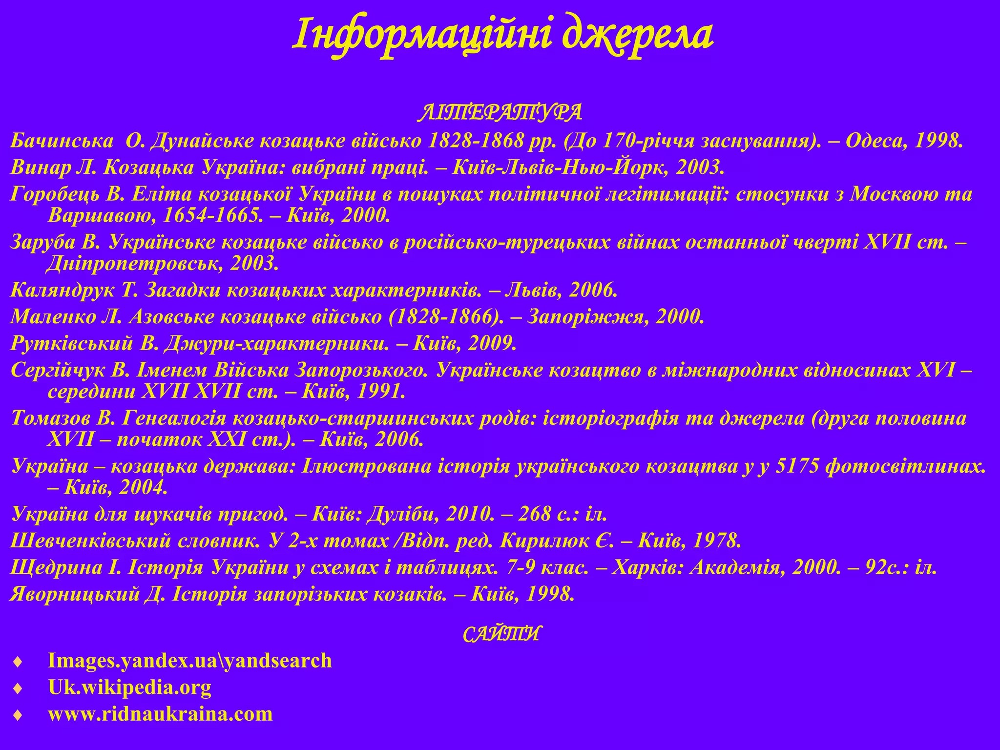 Інформаційні джерела
ЛІТЕРАТУРА
Бачинська О. Дунайське козацьке військо 1828-1868 рр. (До 170-річчя заснування). – Одеса, 1998.
Винар Л. Козацька Україна: вибрані праці. – Київ-Львів-Нью-Йорк, 2003.
Горобець В. Еліта козацької України в пошуках політичної легітимації: стосунки з Москвою та
Варшавою, 1654-1665. – Київ, 2000.
Заруба В. Українське козацьке військо в російсько-турецьких війнах останньої чверті XVII ст. –
Дніпропетровськ, 2003.
Каляндрук Т. Загадки козацьких характерників. – Львів, 2006.
Маленко Л. Азовське козацьке військо (1828-1866). – Запоріжжя, 2000.
Рутківський В. Джури-характерники. – Київ, 2009.
Сергійчук В. Іменем Війська Запорозького. Українське козацтво в міжнародних відносинах XVI –
середини XVII XVII ст. – Київ, 1991.
Томазов В. Генеалогія козацько-старшинських родів: історіографія та джерела (друга половина
XVIІ – початок ХХІ ст.). – Київ, 2006.
Україна – козацька держава: Ілюстрована історія українського козацтва у у 5175 фотосвітлинах.
– Київ, 2004.
Україна для шукачів пригод. – Київ: Дуліби, 2010. – 268 с.: іл.
Шевченківський словник. У 2-х томах /Відп. ред. Кирилюк Є. – Київ, 1978.
Щедрина І. Історія України у схемах і таблицях. 7-9 клас. – Харків: Академія, 2000. – 92с.: іл.
Яворницький Д. Історія запорізьких козаків. – Київ, 1998.
САЙТИ
 Images.yandex.uayandsearch
 Uk.wikipedia.org
 www.ridnaukraina.com
 
