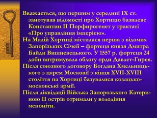 Вважається, що першим у середині ІХ ст.
занотував відомості про Хортицю базилевс
Константин II Порфирогенет у трактаті
«Про управління імперією».
На Малій Хортиці містилася перша з відомих
Запорізьких Січей – фортеця князя Дмитра
Байди Вишневецького. У 1557 р. фортеця 24
доби витримувала облогу орди Давлет-Гирея.
Після союзного договору Богдана Хмельниць-
кого з царем Московії з кінця XVII-XVIII
століття на Хортиці базувалися козацько-
московські армії.
Після ліквідації Війська Запорозького Катери-
ною ІІ острів отримали у володіння
меноніти.
 