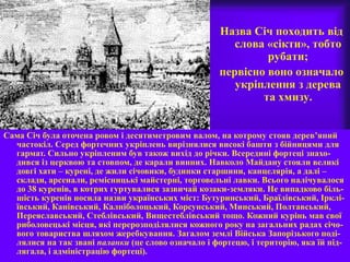 Назва Січ походить від
слова «сікти», тобто
рубати;
первісно воно означало
укріплення з дерева
та хмизу.
Сама Січ була оточена ровом і десятиметровим валом, на котрому стояв дерев’яний
частокіл. Серед фортечних укріплень вирізнялися високі башти з бійницями для
гармат. Сильно укріпленим був також вихід до річки. Всередині фортеці знахо-
дився із церквою та стовпом, де карали винних. Навколо Майдану стояли великі
довгі хати – курені, де жили січовики, будинки старшини, канцелярія, а далі –
склади, арсенали, ремісницькі майстерні, торговельні лавки. Всього налічувалося
до 38 куренів, в котрих гуртувалися зазвичай козаки-земляки. Не випадково біль-
шість куренів носила назви українських міст: Бутуринський, Браїлівський, Ірклі-
ївський, Канівський, Калніболоцький, Корсунський, Минський, Полтавський,
Переяславський, Стеблівський, Вищестеблівський тощо. Кожний курінь мав свої
риболовецькі місця, які перерозподілялися кожного року на загальних радах січо-
вого товариства шляхом жеребкування. Загалом землі Війська Запорізького поді-
лялися на так звані паланки (це слово означало і фортецю, і територію, яка їй під-
лягала, і адміністрацію фортеці).
 