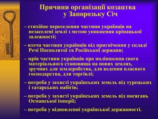 Причини організації козацтва
у Запорозьку Січ
– стихійне переселення частини українців на
незаселені землі з метою уникнення кріпацької
залежності;
– втеча частини українців від пригнічення у складі
Речі Посполитої та Російської держави;
– мрія частини українців про поліпшення свого
матеріального становища на нових землях,
зручних для землеробства, для ведення власного
господарства, для торгівлі;
– потреба у захисті українських земель від турецьких
і татарських набігів;
– потреба у захисті українських земель від посягань
Османської імперії;
– потреба у відновленні української державності.
 