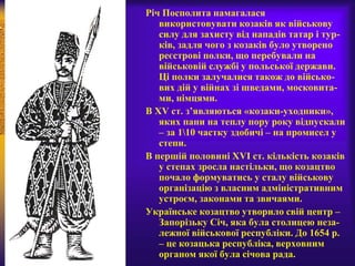 Річ Посполита намагалася
використовувати козаків як військову
силу для захисту від нападів татар і тур-
ків, задля чого з козаків було утворено
реєстрові полки, що перебували на
військовій службі у польської держави.
Ці полки залучалися також до військо-
вих дій у війнах зі шведами, московита-
ми, німцями.
В XV ст. з’являються «козаки-уходники»,
яких пани на теплу пору року відпускали
– за 110 частку здобичі – на промисел у
степи.
В першій половині XVI ст. кількість козаків
у степах зросла настільки, що козацтво
почало формуватись у сталу військову
організацію з власним адміністративним
устроєм, законами та звичаями.
Українське козацтво утворило свій центр –
Запорізьку Січ, яка була столицею неза-
лежної військової республіки. До 1654 р.
– це козацька республіка, верховним
органом якої була січова рада.
 