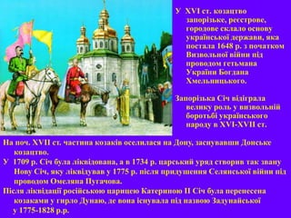 У XVI ст. козацтво
запорізьке, реєстрове,
городове склало основу
української держави, яка
постала 1648 р. з початком
Визвольної війни під
проводом гетьмана
України Богдана
Хмельницького.
Запорізька Січ відіграла
велику роль у визвольній
боротьбі українського
народу в ХVI-ХVII ст.
На поч. XVIІ ст. частина козаків оселилася на Дону, заснувавши Донське
козацтво.
У 1709 р. Січ була ліквідована, а в 1734 р. царський уряд створив так звану
Нову Січ, яку ліквідував у 1775 р. після придушення Селянської війни під
проводом Омеляна Пугачова.
Після ліквідації російською царицею Катериною ІІ Січ була перенесена
козаками у гирло Дунаю, де вона існувала під назвою Задунайської
у 1775-1828 р.р.
 
