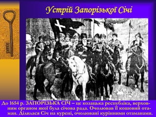 Устрій Запорізької Січі
До 1654 р. ЗАПОРІЗЬКА СІЧ – це козацька республіка, верхов-
ним органом якої була січова рада. Очолював її кошовий ота-
ман. Ділилася Січ на курені, очолювані курінними отаманами.
 