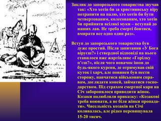 Заклик до запорозького товариства звучав
так: «Хто хотів би за християнську віру
потрапити на палю, хто хотів би бути
четвертованим, колесованим, хто хотів
би прийняти всілякі муки – вступай до
наших лав. Не треба смерті боятися,
вмирати все одно один раз».
Вступ до запорозького товариства був
дуже простий. Після запитання «У Бога
віруєш?» і ствердної відповіді на нього
ставилося вже жартівливе «Горілку
п’єш?», після чого новачок ішов до
будь-якого куреня, де отримував свій
куток і харч, але повинен був нести
сторожу, навчатися військовим спра-
вам, доглядати коней, займатися госпо-
дарством. Під страхом смертної кари на
Січ заборонялося приводити жінок.
Козаки полюбляли приказку: «Козакові
треба воювати, а не біля жінки пропада-
ти». Чисельність козаків на Січі
коливалась, але рідко перевищувала
15-20 тисяч.
 
