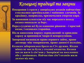 Козацькі традиції та закони
Покарання і страти у запорізьких козаків найчастіше
стосувалися кримінальних і майнових злочинів. За
крадіжку, наприклад, призначалася смертна кара.
За вживання алкоголю під час морського походу
козака викидали за борт.
Перед суддями всі були однаково рівними – і простий
козак, і козацька старшúна.
Після винесення вироку скривджений та кривдник
одразу ж припиняли чвари й непорозуміння.
Запорожці визнавали право першого займу, право
договору між товаришами, право давності володінь.
Козакам заборонялося брати на Січ дружин. Жодна
жінка не могла бути у столиці козацтва. Козаки
могли жити із сім’ями у Запоріжжі на поселеннях
або у зимівниках. Найчастіше сім’ї козаків жили
далеко від них.
 