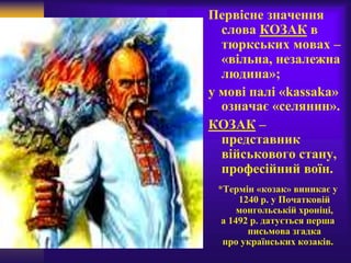 Первісне значення
слова КОЗАК в
тюркських мовах –
«вільна, незалежна
людина»;
у мові палі «kassaka»
означає «селянин».
КОЗАК –
представник
військового стану,
професійний воїн.
*Термін «козак» виникає у
1240 р. у Початковій
монгольській хроніці,
а 1492 р. датується перша
письмова згадка
про українських козаків.
 