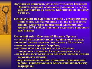 Дослідники оцінюють укладені гетьманом Пилипом
Орликом (обраний гетьманом у вигнанні в 1710 р.)
козацькі закони як взірець Конституції на початку
XVIII ст.
Цей документ не був Конституцією у сучасному розу-
мінні слова, але безумовним є те, що ця Конститу-
ція проголошувала прогресивні для свого часу
правові ідеї і набула значення видатного правового
пам’ятника.
Основний зміст Конституції Пилипа Орлика:
– у вступі викладено історію українського народу;
– основні закони держави викладено у 16 статтях;
– визначалися кордони України;
– встановлювалися органи влади (гетьман,
генеральна старшина, Генеральна рада, суд);
– передбачалося зменшення податків і відміна сплати
податків для козаків;
– закріплювалося панівне становище православної
церкви, підпорядкованої Константинопольському
патріархові.
 