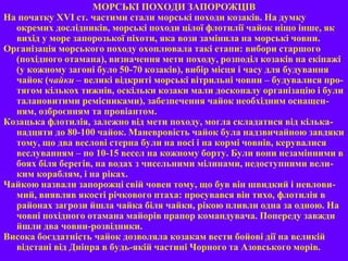 МОРСЬКІ ПОХОДИ ЗАПОРОЖЦІВ
На початку XVI ст. частими стали морські походи козаків. На думку
окремих дослідників, морські походи цілої флотилії чайок ніщо інше, як
вихід у море запорозької піхоти, яка вози замінила на морські човни.
Організація морського походу охоплювала такі етапи: вибори старшого
(похідного отамана), визначення мети походу, розподіл козаків на екіпажі
(у кожному загоні було 50-70 козаків), вибір місця і часу для будування
чайок (чайки – великі відкриті морські вітрильні човни – будувалися про-
тягом кількох тижнів, оскільки козаки мали досконалу організацію і були
талановитими ремісниками), забезпечення чайок необхідним оснащен-
ням, озброєнням та провіантом.
Козацька флотилія, залежно від мети походу, могла складатися від кілька-
надцяти до 80-100 чайок. Маневровість чайок була надзвичайною завдяки
тому, що два веслові стерна були на носі і на кормі човнів, керувалися
веслуванням – по 10-15 весел на кожному борту. Були вони незамінними в
боях біля берегів, на водах з чисельними мілинами, недоступними вели-
ким кораблям, і на ріках.
Чайкою назвали запорожці свій човен тому, що був він швидкий і невлови-
мий, виявляв якості річкового птаха: просувався він тихо, флотилія в
районах загрози йшла чайка біля чайки, рікою пливли одна за одною. На
човні похідного отамана майорів прапор командувача. Попереду завжди
йшли два човни-розвідники.
Висока боєздатність чайок дозволяла козакам вести бойові дії на великій
відстані від Дніпра в будь-якій частині Чорного та Азовського морів.
 