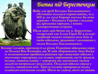 Битва під Берестечком
Якби для армії Богдана Хмельницького
обставини склалися сприятливіше, то у
1651 р. на сході Європи постала би нова
держава – Козацька Україна з вільним
від кріпацтва народом, з новим
демократичним устроєм.
Після двох днів битви під м. Берестечко
татарський хан Іслам-Гірей ІІІ в кульмі-
наційний момент покинув поле бою зі
своїм військом, зрадивши і захопивши у
полон Богдана Хмельницького.
Козаки і селяни, притиснуті до річки Пляшівки військами коро-
ля Польщі Яна Казиміра, ще 10 днів оборонялися. Іван Богун
із полковниками прийняли рішення про евакуацію війська і
підготовку переправи; але селяни, вирішивши, що їх зрадили
козаки, зчинили паніку – перправи під хаотичним тиском
людей не витримали і розлізлися. Польські війська пішли у
наступ, знищуючи всіх. Триста козаків прикривали відхід
селянсько-козацьких полків. Ніхто не здався, ніхто не вижив.
 
