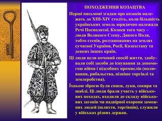 ПОХОДЖЕННЯ КОЗАЦТВА
Перші письмові згадки про козаків нале-
жать до XIII-XIV століть, коли більшість
українських земель юридично належала
Речі Посполитої. Козаки того часу –
люди Великого Степу, Дикого Поля,
тобто степів, розташованих на землях
сучасної України, Росії, Казахстану та
деяких інших країн.
Ці люди вели кочовий спосіб життя, здобу-
вали собі засоби до існування за допомо-
гою війни і підсобних промислів (полю-
вання, рибальства, пізніше торгівлі та
землеробства).
Їхньою зброєю були списи, луки, сокири та
шаблі. Ці люди брали участь у військо-
вих походах, входили до складу військо-
вих загонів чи надвірної охорони замож-
них людей (шляхти, торгівців), служили
у військах різних держав.
 