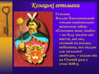 Козацькі гетьмани
Гетьман
Богдан Хмельницький
очолив національно-
визвольну війну.
«Стосовно мене знайте
– не буду жаліти ані
життя, ані сил,
готовий на всіляку
небезпеку, все віддам
для загальної
свободи», – сказав він
на Січовій раді у
січні 1648 р.
 