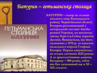 Батурин – гетьманська столиця
БАТУРИН – тепер це селище
міського типу Бахмацького
району Чернігівської області.
Батурин розташований у
центральній частині Лівобе-
режної України, на високому
лівому березі р.Сейму (приток
Десни). Вважається, що його
засновано у 1576 р. за наказом
польського короля Стефана
Баторія. Перша документаль-
на згадка датована 1625 роком.
А за археологічними даними,
Батурину – 900 років, тобто
він був заснований ще в ХІ –
ХІІ столітті.
 