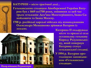 БАТУРИН – місто трагічної долі...
Гетьманською столицею Лівобережної України Бату-
рин був з 1669 по1708 роки, змінивши за цей час
трьох гетьманів: Дем’яна Многогрішного, Івана Са-
мойловича та Івана Мазепу.
1708 р. російські царські війська під командуванням
Олександра Меншикова зрівняли Батурин із
землею. Катерина ІІ подарувала
місто та прилеглі села
останньому гетьману
Кирилу Розумовсько-
му, який повернув
Батурину статус
гетьманської столиці.
У 1994 р. Батурин про-
голошено заповідни-
ком «Гетьманська
столиця».
Палац гетьмана Розумовського
 