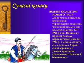 Сучасні козаки
ВІЛЬНЕ КОЗАЦТВО
НОВОГО ЧАСУ –
добровільна військова
організація
українського селянства
часів національно-виз-
вольних змагань 1917 –
1921 років. Виникла у
процесі розвалу
царської армії навесні
1917 р. з метою захисту
сіл, а згодом і Україн-
ської держави, в
умовах зростання
громадського безладу й
бандитизму.
 