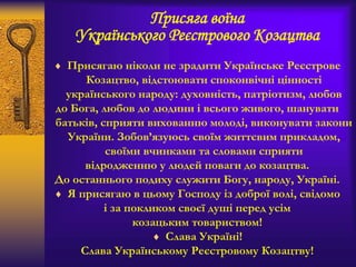Присяга воїна
Українського Реєстрового Козацтва
 Присягаю ніколи не зрадити Українське Реєстрове
Козацтво, відстоювати споконвічні цінності
українського народу: духовність, патріотизм, любов
до Бога, любов до людини i всього живого, шанувати
батьків, сприяти вихованню молоді, виконувати закони
України. Зобов’язуюсь своїм життєвим прикладом,
своїми вчинками та словами сприяти
відродженню у людей поваги до козацтва.
До останнього подиху служити Богу, народу, Україні.
 Я присягаю в цьому Господу із доброї волі, свідомо
і за покликом своєї душі перед усім
козацьким товариством!
 Слава Україні!
Слава Українському Реєстровому Козацтву!
 