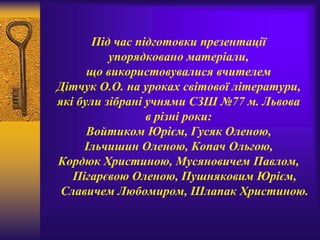 Під час підготовки презентації
упорядковано матеріали,
що використовувалися вчителем
Дітчук О.О. на уроках світової літератури,
які були зібрані учнями СЗШ №77 м. Львова
в різні роки:
Войтиком Юрієм, Гусяк Оленою,
Ільчишин Оленою, Копач Ольгою,
Кордюк Христиною, Мусяновичем Павлом,
Пігарєвою Оленою, Пушняковим Юрієм,
Славичем Любомиром, Шлапак Христиною.
 