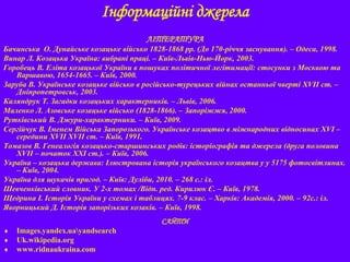 Інформаційні джерела
ЛІТЕРАТУРА
Бачинська О. Дунайське козацьке військо 1828-1868 рр. (До 170-річчя заснування). – Одеса, 1998.
Винар Л. Козацька Україна: вибрані праці. – Київ-Львів-Нью-Йорк, 2003.
Горобець В. Еліта козацької України в пошуках політичної легітимації: стосунки з Москвою та
Варшавою, 1654-1665. – Київ, 2000.
Заруба В. Українське козацьке військо в російсько-турецьких війнах останньої чверті XVII ст. –
Дніпропетровськ, 2003.
Каляндрук Т. Загадки козацьких характерників. – Львів, 2006.
Маленко Л. Азовське козацьке військо (1828-1866). – Запоріжжя, 2000.
Рутківський В. Джури-характерники. – Київ, 2009.
Сергійчук В. Іменем Війська Запорозького. Українське козацтво в міжнародних відносинах XVI –
середини XVII XVII ст. – Київ, 1991.
Томазов В. Генеалогія козацько-старшинських родів: історіографія та джерела (друга половина
XVIІ – початок ХХІ ст.). – Київ, 2006.
Україна – козацька держава: Ілюстрована історія українського козацтва у у 5175 фотосвітлинах.
– Київ, 2004.
Україна для шукачів пригод. – Київ: Дуліби, 2010. – 268 с.: іл.
Шевченківський словник. У 2-х томах /Відп. ред. Кирилюк Є. – Київ, 1978.
Щедрина І. Історія України у схемах і таблицях. 7-9 клас. – Харків: Академія, 2000. – 92с.: іл.
Яворницький Д. Історія запорізьких козаків. – Київ, 1998.
САЙТИ
 Images.yandex.uayandsearch
 Uk.wikipedia.org
 www.ridnaukraina.com
 