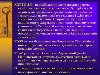 ХОРТИЦЯ – це найбільший дніпровський острів,
який тепер знаходиться посеред м. Запоріжжя. В
давнину ця природня фортеця служила надійним
захистом для племен, які тут селилися і сліди яких
збереглися досьогодні. Наприклад, кургани та
камінні статуї скіфських часів тепер експонуються
у комплексі «Скіфський стан», а с давньослов’ян-
ських часів збереглося язичницьке капище.
Археологи розкопали тут чимало скіфських курганів
та поселень.
У XVI ст. тут була заснована Запорізька Січ – укріпле-
ний табір українських козаків, який став центром
козацької держави.
У 1965 р. на острові створено Державний (потім
Національний) історико-культурний заповідник,
який у наш час перетворюється на величний музей-
ний комплекс.
Оспіваний у думах та переказах острів перетворився
на історичний і поетичний символ.
 