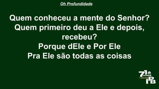 Oh Profundidade
Quem conheceu a mente do Senhor?
Quem primeiro deu a Ele e depois,
recebeu?
Porque dEle e Por Ele
Pra Ele são todas as coisas
 