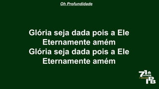 Oh Profundidade
Glória seja dada pois a Ele
Eternamente amém
Glória seja dada pois a Ele
Eternamente amém
 