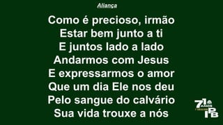 Aliança
Como é precioso, irmão
Estar bem junto a ti
E juntos lado a lado
Andarmos com Jesus
E expressarmos o amor
Que um dia Ele nos deu
Pelo sangue do calvário
Sua vida trouxe a nós
 