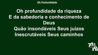 Oh Profundidade
Oh profundidade da riqueza
E da sabedoria e conhecimento de
Deus
Quão insondáveis Seus juízos
Inescrutáveis Seus caminhos
 