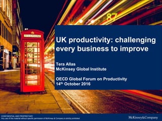 UK productivity: challenging
every business to improve
Tera Allas
McKinsey Global Institute
OECD Global Forum on Productivity
14th October 2016
CONFIDENTIAL AND PROPRIETARY
Any use of this material without specific permission of McKinsey & Company is strictly prohibited
 