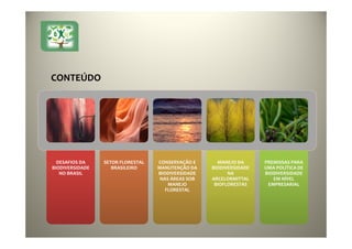 DESAFIOS DA
BIODIVERSIDADE
NO BRASIL
DESAFIOS DA
BIODIVERSIDADE
NO BRASIL
SETOR FLORESTAL
BRASILEIRO
SETOR FLORESTAL
BRASILEIRO
CONSERVAÇÃO E
MANUTENÇÃO DA
BIODIVERSIDADE
NAS ÁREAS SOB
MANEJO
FLORESTAL
CONSERVAÇÃO E
MANUTENÇÃO DA
BIODIVERSIDADE
NAS ÁREAS SOB
MANEJO
FLORESTAL
MANEJO DA
BIODIVERSIDADE
NA
ARCELORMITTAL
BIOFLORESTAS
MANEJO DA
BIODIVERSIDADE
NA
ARCELORMITTAL
BIOFLORESTAS
PREMISSAS PARA
UMA POLÍTICA DE
BIODIVERSIDADE
EM NÍVEL
EMPRESARIAL
PREMISSAS PARA
UMA POLÍTICA DE
BIODIVERSIDADE
EM NÍVEL
EMPRESARIAL
CONTEÚDO
 